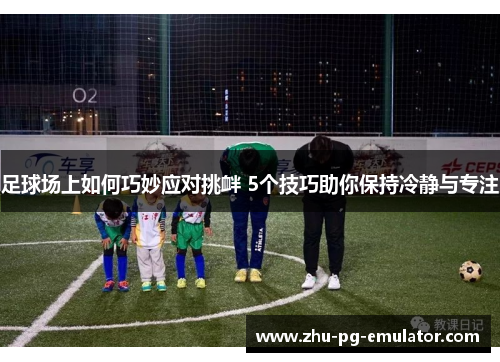 足球场上如何巧妙应对挑衅 5个技巧助你保持冷静与专注