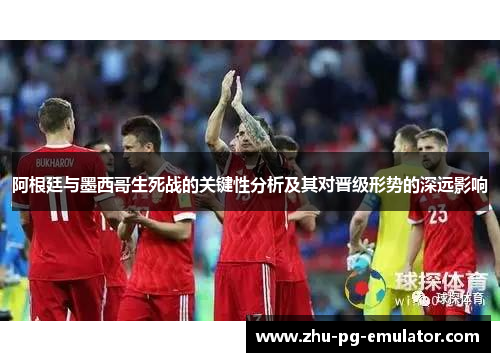 阿根廷与墨西哥生死战的关键性分析及其对晋级形势的深远影响 阿根廷与墨西哥生死战的关键性分析及其对晋级形势的深远影响