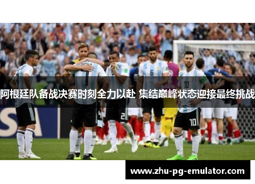 阿根廷队备战决赛时刻全力以赴 集结巅峰状态迎接最终挑战