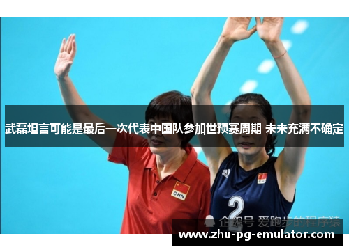 武磊坦言可能是最后一次代表中国队参加世预赛周期 未来充满不确定
