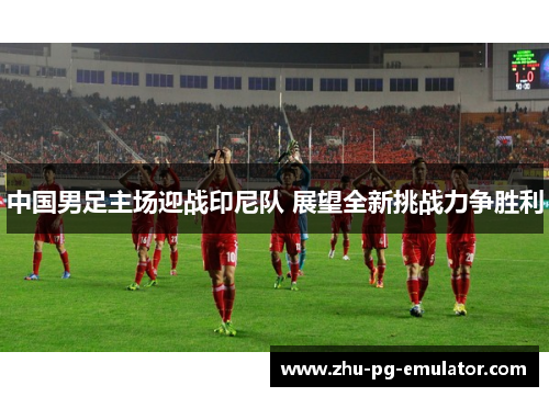中国男足主场迎战印尼队 展望全新挑战力争胜利 中国男足主场迎战印尼队 展望全新挑战力争胜利