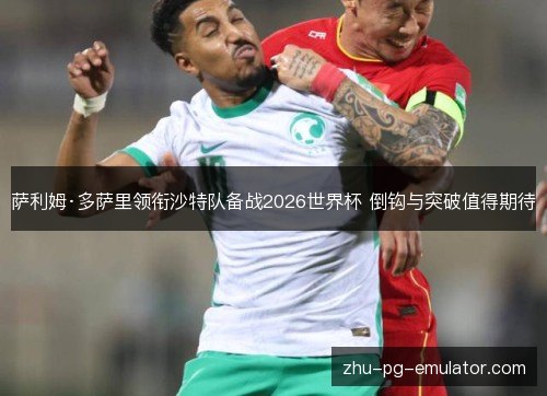 萨利姆·多萨里领衔沙特队备战2026世界杯 倒钩与突破值得期待